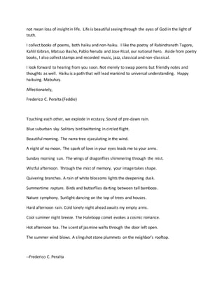 not mean loss of insight in life. Life is beautiful seeing through the eyes of God in the light of
truth.
I collect books of poems, both haiku and non-haiku. I like the poetry of Rabindranath Tagore,
Kahlil Gibran, Matsuo Basho, Pablo Neruda and Jose Rizal, our national hero. Aside from poetry
books, I also collect stamps and recorded music, jazz, classical and non-classical.
I look forward to hearing from you soon. Not merely to swap poems but friendly notes and
thoughts as well. Haiku is a path that will lead mankind to universal understanding. Happy
haikuing. Mabuhay.
Affectionately,
Frederico C. Peralta (Feddie)
Touching each other, we explode in ecstasy. Sound of pre-dawn rain.
Blue suburban sky. Solitary bird twittering in circled flight.
Beautiful morning. The narra tree ejaculating in the wind.
A night of no moon. The spark of love in your eyes leads me to your arms.
Sunday morning sun. The wings of dragonflies shimmering through the mist.
Wistful afternoon. Through the mist of memory, your image takes shape.
Quivering branches. A rain of white blossoms lights the deepening dusk.
Summertime rapture. Birds and butterflies darting between tall bamboos.
Nature symphony. Sunlight dancing on the top of trees and houses.
Hard afternoon rain. Cold lonely night ahead awaits my empty arms.
Cool summer night breeze. The Halebopp comet evokes a cosmic romance.
Hot afternoon tea. The scent of jasmine wafts through the door left open.
The summer wind blows. A slingshot stone plummets on the neighbor’s rooftop.
--Frederico C. Peralta
 