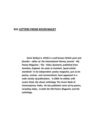 XIV.LETTERS FROM KEVIN BAILEY
Kevin Bailey( b. 1954) is a well known British poet and
founder - editor of the international literary journal HQ
Poetry Magazine : The Haiku Quarterly published from
Swindon, England. He seeks to maintain ‘good artistic
standards’ in his independent poetry magazine, just as his
poetry, reviews and commentaries have appeared in a
wide variety of publications. In 2000 he edited, with
Lucien Stryk, the classic anthology The Acorn Book of
Contemporary Haiku. He has published some of my poems,
including haiku, in both the HQ Poetry Magazine and the
anthology.
 