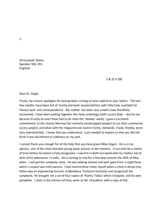 1.
39 Exmouth Street,
Swindon SN1 3PU
England
2 & 3/ V /00
Dear Dr. Singh,
Firstly, my sincere apologies for having taken so long to have replied to your letters. The last
few months have been full of family and work responsibilities with little time available for
literary work and correspondence. My mother has been very unwell (now thankfully
recovered), I have been putting together the haiku anthology (with Lucien Stryk – but he too
became ill early on and I have had to do most the ‘donkey’ work), I gave a six month
commitment to the charity Mencap (for mentally handicapped people) to run their community
access project, and what with the magazine and routine family demands, I have, frankly, been
very overstretched. I know that you understand, I just needed to explain so that you did not
think it was disinterest or rudeness on my part.
I cannot thank you enough for all the help that you have given Mike Hogan. He is,in my
opinion, one of the most talented young poets around at the moment. It can only be a matter
of time before his talent is fully recognized. I saw him in Bath last week with his mother full of
tales of his adventures in India. He is coming to stay for a few days around the 20th of May
when I will get the complete story. He was looking tanned and well apart from a slight fever
which I suspect was mild malaria. I had malaria three times myself when a child in Kenya (my
father was an engineering lecturer at Mombasa Technical Institute) and recognized the
symptoms. He brought me a set of four copies of ‘Poetry Today’ which I enjoyed, and his own
pamphlet. I shall, in the fullness of time, write to Mr. Chaudhuri with a copy of HQ.
 