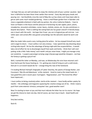 I do hope that you are well and about to enjoy the relative calm of your summer vacation. April
here in Wiltshire has been three times wetter than normal. Every day dark grey clouds and
pouring rain – but thankfully since the start of May the sun has shone and I have been able to
get on with some much needed gardening. I have a small flower garden here in Swindon and
share a vegetable allotment in Bath with my partner, the artist, Catherine Roberts. I love to
have cut flowers in the house and the pleasure in harvesting my own apples, pears, plums,
strawberries, Jerusalem artichokes, runner beans, shallots, onions, etc. for pies and dinners is
beyond description. There is nothing like eating food one has grown oneself. It literally keeps
one in touch with the earth. I do hope that if ever you are in England you will visit me. I am
rather poor and cannot offer very grand surroundings but the welcome would be warm and
rich.
Mike has made India sound a very inviting place for writers. He has enjoyed himself very much
and is eager to return. I must confess I am very envious. I now spend time day dreaming about
visiting India myself. He has the advantage of being single with few responsibilities… It would
take a lot of effort for me to disentangle myself from work and family. I think that I will start
putting aside a little ‘India money’ each month and you never know, I might just manage a trip
out sometime. I suspect a passenger carrying cargo ship passage would be cheapest… see how
the fantasy is getting a grip of me!
Well, I started this letter on Monday, and now, on Wednesday the rains have returned and I
have had to put the house heating on. I’m getting very tired of living on such a cold island…
And yet it is an island I would die for – strange thing this love of the homeland.
I’m reading Michael Holroyd’s biography of Lytton Strachey, the poems of George Barker, and
Casanova’s ‘My Life and Adventures’ at the moment. I tend to read as the mood leads me. I
love good films and in recent years ‘Carrington’, ‘Regeneration’, and “The End of the Affair’
have impressed….
I must confess to being creatively rather sterile at the moment – have hardly written poetry for
months – the anthology and magazine squeezing the creative energy out of me. I think I need a
push from some external stimulus; unrequited love…good weather even!
Now I’m starting to moan at you and that must indicate the letter has run its course. I do hope
we get the chance to meet one day. And of course, we must stay in touch. Good health and
happiness.
Very best wishes,
Kevin B.
 