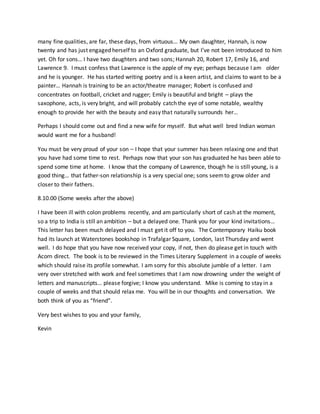 many fine qualities, are far, these days, from virtuous… My own daughter, Hannah, is now
twenty and has just engaged herself to an Oxford graduate, but I’ve not been introduced to him
yet. Oh for sons… I have two daughters and two sons; Hannah 20, Robert 17, Emily 16, and
Lawrence 9. I must confess that Lawrence is the apple of my eye; perhaps because I am older
and he is younger. He has started writing poetry and is a keen artist, and claims to want to be a
painter… Hannah is training to be an actor/theatre manager; Robert is confused and
concentrates on football, cricket and rugger; Emily is beautiful and bright – plays the
saxophone, acts, is very bright, and will probably catch the eye of some notable, wealthy
enough to provide her with the beauty and easy that naturally surrounds her…
Perhaps I should come out and find a new wife for myself. But what well bred Indian woman
would want me for a husband!
You must be very proud of your son – I hope that your summer has been relaxing one and that
you have had some time to rest. Perhaps now that your son has graduated he has been able to
spend some time at home. I know that the company of Lawrence, though he is still young, is a
good thing… that father-son relationship is a very special one; sons seemto grow older and
closer to their fathers.
8.10.00 (Some weeks after the above)
I have been ill with colon problems recently, and am particularly short of cash at the moment,
so a trip to India is still an ambition – but a delayed one. Thank you for your kind invitations…
This letter has been much delayed and I must get it off to you. The Contemporary Haiku book
had its launch at Waterstones bookshop in Trafalgar Square, London, last Thursday and went
well. I do hope that you have now received your copy, if not, then do please get in touch with
Acorn direct. The book is to be reviewed in the Times Literary Supplement in a couple of weeks
which should raise its profile somewhat. I am sorry for this absolute jumble of a letter. I am
very over stretched with work and feel sometimes that I am now drowning under the weight of
letters and manuscripts… please forgive; I know you understand. Mike is coming to stay in a
couple of weeks and that should relax me. You will be in our thoughts and conversation. We
both think of you as “friend”.
Very best wishes to you and your family,
Kevin
 