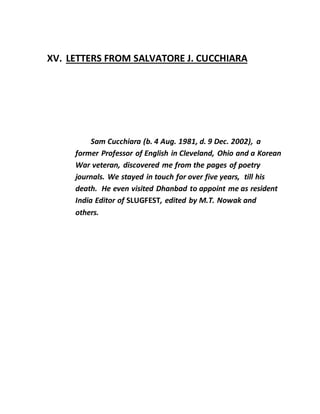 XV. LETTERS FROM SALVATORE J. CUCCHIARA
Sam Cucchiara (b. 4 Aug. 1981, d. 9 Dec. 2002), a
former Professor of English in Cleveland, Ohio and a Korean
War veteran, discovered me from the pages of poetry
journals. We stayed in touch for over five years, till his
death. He even visited Dhanbad to appoint me as resident
India Editor of SLUGFEST, edited by M.T. Nowak and
others.
 