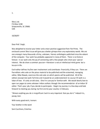 1.
Sfest, Ltd.
P.O.Box 1238
Simpsonville, SC 29681
USA
10/28/97
Dear Prof. Singh,
Was delighted to receive your letter and a most positive suggestion from Pat Prime. The
enclosed current Sfest issue will give you a better glimpse than any explanatory words. We are
one amongst many thousands of tiny, unknown, literary anthologies published since the advent
of the computer. Your work has probably appeared in many of them. There is no fame or
fortune in our work only the joy of connecting with a few people who share your special
interest. We do share a common passion—literature is not an intellectual mind game but a
lesson in life.
Each editor defines his/her own involvement and contributes financially, if they can. There are
five editors who vote on the prose material to be published and the esteemed, managing
editor, Mike Nowak, exercises the sole vote on which poems will be published. All of the
editors (except me) work full time and it would be an understatement to say our SF work is a
labor of love. It’s only an old story. One I’m sure you’re familiar with. We would dearly love to
open our pages to some unknown Indian authors through the recommendation of an Indian SF
editor. That’s your job, if you decide to participate. I begin my journey in a few days and look
forward to meeting you during my first visit to your country in February.
“Almost anything you do is insignificant but it is very important that you do it.” Indeed it is,
young man.
With every good wish, I remain
Your brother-in-the-word
Sam Cucchiara, Emeritus
 