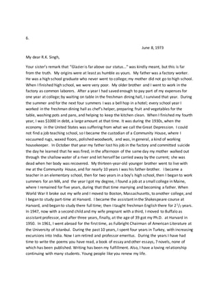 6.
June 8, 1973
My dear R.K. Singh,
Your sister’s remark that “Glazier is far above our status…” was kindly meant, but this is far
from the truth. My origins were at least as humble as yours. My father was a factory worker.
He was a high school graduate who never went to college; my mother did not go to high school.
When I finished high school, we were very poor. My older brother and I went to work in the
factory as common laborers. After a year I had saved enough to pay part of my expenses for
one year at college; by waiting on table in the freshman dining hall, I survived that year. During
the summer and for the next four summers I was a bell hop in a hotel; every school year I
worked in the freshman dining hall as chef’s helper, preparing fruit and vegetables for the
table, washing pots and pans, and helping to keep the kitchen clean. When I finished my fourth
year, I was $1000 in debt, a large amount at that time. It was during the 1930s, when the
economy in the United States was suffering from what we call the Great Depression. I could
not find a job teaching school, so I became the custodian of a Community House, where I
vacuumed rugs, waxed floors, polished woodwork, and was, in general, a kind of working
housekeeper. In October that year my father lost his job in the factory and committed suicide
the day he learned that he was fired; in the afternoon of the same day my mother walked out
through the shallow water of a river and let herself be carried away by the current; she was
dead when her body was recovered. My thirteen-year-old younger brother went to live with
me at the Community House, and for nearly 10 years I was his father-brother. I became a
teacher in an elementary school, then for two years in a boy’s high school, then I began to work
summers for an MA, and the year I got my degree, I found a job at a small college in Maine,
where I remained for five years, during that that time marrying and becoming a father. When
World War II broke out my wife and I moved to Boston, Massachusetts, to another college, and
I began to study part-time at Harvard. I became the assistant in the Shakespeare course at
Harvard, and began to study there full time; then I taught freshman English there for 21/2 years.
In 1947, now with a second child and my wife pregnant with a third, I moved to Buffalo as
assistant professor, and after three years, finally, at the age of 39 got my Ph.D. at Harvard in
1950. In 1961, I went abroad for the first time, as Fulbright Chairman of American Literature at
the University of Istanbul. During the past 10 years, I spent four years in Turkey, with increasing
excursions into India. Now I am retired and professor emeritus. During the years I have had
time to write the poems you have read, a book of essay and other essays, 7 novels, none of
which has been published. Writing has been my fulfillment. Also, I have a loving relationship
continuing with many students. Young people like you renew my life.
 