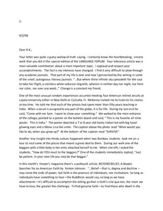 2.
9/2/98
Dear R.K.,
Your letter was quite a gutsy wallop of truth saying. I certainly know the heartbreaking, sincere
work that you did in the special edition of the LANGUAGE FORUM. Your tolerance article was a
most valuable contribution about a most important topic. I applaud and respect your
accomplishments. The fact is my interests have changed. I find it very difficult to plow through
any academic journals. That part of my life is over and now I get excited by the writing in some
of the small, outrageous literary journals. “…But where thine infinite sky spreadeth for the soul
to take her flight, a stainless white radiance reigneth; wherein is neither day nor night, nor form
nor color, nor ever any word…” Change is a constant my friend.
One of the most unusual random experiences occurred meeting four American retired Jesuits at
Loyala University either in New Delhi or Calcutta. Fr. McKenna invited me to listen to his stories
at tea time. He told me that each of the priests had spent more than fifty years teaching in
India. When a Jesuit is assigned to any part of the globe, it is for life. During my last visit he
said, “Come with me Sam. I want to show your something.” We walked to the main entrance
of the college, pointed to a poster on the bulletin board and said, “ This is my favorite all-time
poster. This is India.” The poster depicted a 7 or 8 year old lovely Indian lad with big hazel
glowing eyes and a Mona Lisa like smile. The caption above the photo read “What would you
like to do, when you grow up?” At the bottom of the caption read “SURVIVE”.
Another tiny insight into Hindu culture happened when two Bombay students took me on a
tour to visit some of the places that meant a great deal to them. During our walk one of the
beggars with a little baby in her arms attached herself to me. When she left, I asked the
students, “How do YOU react to the beggars?” One of the students immediately replied, “Just
be patient. In your next life you may be that beggar.”
In this month’s Harper’s magazine there’s a profound article, BEYOND BELIEF, A Skeptic
Searches for an American Faith by Fenton Johnson. “…Belief – that is, dogma and doctrine –
may serve the ends of power, but faith is the province of individuals, not institutions. So long as
individuals have something to lose—the Buddhists would say, so long as we have
attachments—it’s difficult to accomplish the letting go that is faith’s sine qua non; the more we
have to lose, the greater the challenge. To find genuine faith—to find those who dwell in the
 