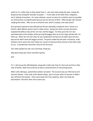 world as it is, rather than as they would have it – one must look among the poor, among the
dispossessed, among the outsiders to power…” If one looks at the latter three categories,
we’re looking at ourselves. For some unknown reason so many of us mortals seem to squander
our brief journey cursing the gods because we are not one of them. Often we get side-tracked
studying the turtles. Why are we so afraid to love, which is always a one-way street?
One personal experience that affected my life was attending a weekend men’s retreat at a
friend’s, Mark Morelli, parish church in New Jersey. During one of the sessions the priest
repeated the biblical story of the rich man and the beggar. For forty years the rich man
worshiped daily at the temple, while passing the beggar who sat on the steps outside with his
little cup. When the rich man died, he was condemned not because he didn’t give alms but
because he didn’t know the beggar existed. The priest ended the talk with a humorous aside
telling us not to worry too much about our sexual sins because they are low on the totem pole
of sins. It seemed like I heard the story for the first time.
Your letter ignited my own soul-searching. Thank you.
May peace keep your heart and hold it gently,
Sam
P.S. I did receive the ISM Newletter along with a little note from Dr. Paul and sent him a little
note of thanks. Good luck to Winny on those cursed terminal all-consuming exams.
Mike’s wife, Monique, posted these photos last week. The occasion was our little trip to visit
Suzanne Kamata. If you look at the bottom photo, you’ll see your letter to Suzanne in Mike’s
top, left hand shirt pocket. There were about 20 in the audience, when she made her
presentation. We were there and so were you.
 