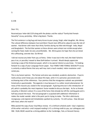 3.
6.3.98
Dear R K,
Received your letter dtd 5/19 along with the photos and the radical “Family And Female
Sexuality” essay, yesterday. What a big boost. Thanks.
The first sentence is a big hug and many kisses to your young, Singh, rebel daughter, Ms. Winny.
The cultural difference between East and West I found most difficult to adjust to was the role of
women. Had dinner with more than thirty families during my little trek through India, Nepal
and Bangladesh. The fact that women at these dinners were almost non visible except when
serving the food, made me very uncomfortable. Ms. Winny gives me hope that she can break
this suffocating, concrete box. Go Winny!
I did not receive any letter from you at Patna. Either it was lost in the mail, the hotel failed to
pass it on, or possibly I moved to New Delhi before it arrived. Would deeply appreciate
receiving a copy of the Dickenson paper, which is my special interest as you know. I’m looking
forward to a copy of your Language Forum paper. Your FAMILY AND FEMALE SEXUALITY essay
is certainly a radical theme that very well may start a much-needed, Indian revolution and I
salute you.
This is my honest opinion. The format and voice was standard, academic abstraction. If you’re
really serious (and I know you are) about this topic, write it in a personal, passionate voice
eschewing most of the references. Your premise that the misogynous outlook was promoted
historically is questionable. The opposite is true because it is a rather recent phenomenon for
many of the reasons you stated in the last paragraph. A glaring omission is the introduction of
pill, which is probably the most important factor needed to discuss the topic. As far as female
sexuality, in Western culture it’s a case of the horse that already has left the starting gate and is
half way around the track. The last paragraph is so packed with additional information it
makes the reader wonder what is the point you’re trying to make. The title is deliciously
incongruous and original and immediately sparked my curiosity. I’m still curious. How did your
wife react, when she read it?
Mike posted the copy of your Dual Muse review. It’s a brilliant scholarly work—dual singleness
of the writer and artist—and I enjoyed reading it. It’s a shining credit to you, our colleagues and
ISM. DUAL MUSE would be a shining addition to the Cambridge, Yale, or Harvard literary
 