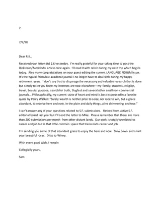 7.
7/7/98
Dear R.K.,
Received your letter dtd 2.6 yesterday. I’m really grateful for your taking time to post the
Dickinson/Aurobindo article once again. I’ll read it with relish during my next trip which begins
today. Also many congratulations on your guest editing the current LANGUAGE FORUM issue.
It’s the typical formulaic academic journal I no longer have to deal with during my happy
retirement years. I don’t say that to disparage the necessary and valuable research that is done
but simply to let you know my interests are now elsewhere—my family, students, religion,
travel, beauty, purpose, search for truth, Slugfest and several other small non-commercial
journals… Philosophically, my current state of heart and mind is best expressed in a favorite
quote by Percy Walker: “Surely wealth is neither prize to seize, nor race to win, but a grace
abundant, to receive here and now, in the plain and daily things, alive shimmering and true.”
I can’t answer any of your questions related to S.F. submissions. Retired from active S.F.
editorial board last year but I’ll send the letter to Mike. Please remember that there are more
than 200 submissions per month from other distant lands. Our work is totally unrelated to
career and job but is that little common space that transcends career and job.
I’m sending you some of that abundant grace to enjoy the here and now. Slow down and smell
your beautiful roses. Ditto to Winny.
With every good wish, I remain
Collegially yours,
Sam
 