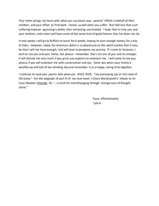 Your letter wrings my heart with what you say about your parents’ efforts in behalf of their
children, and your effort to find work. I know so well what you suffer. But I believe that such
suffering however agonizing is better than remaining unschooled. I hope that in time you and
your brothers and sisters will have some of the same kind of good fortune that has been my lot.
In two weeks I will go to Buffalo to teach for 6 weeks, hoping to earn enough money for a trip
to India. However, today the American dollar is so depressed on the world market that it may
be that I will not have enough, and will have to postpone my journey. If I come to Varanasi, I
wish to see you and your home, but please – remember that I am one of you and no stranger.
It will disturb me very much if you go to any expense to entertain me. I will come to see you,
please, if you will entertain me with conversation and tea. Some day when your family is
wealthy we will talk of tea-drinking day and remember it as a happy, loving time together.
I continue to read your poems with pleasure-- #103, #105. “my journeying joy on this road of
life alone.” For the epigraph of part III of my new novel, I chose Wordsworth’s tribute to Sir
Isaac Newton (Prelude III) “…a mind for ever/Voyaging through strange seas of thought,
alone.”
Yours affectionately,
Lyle G
 