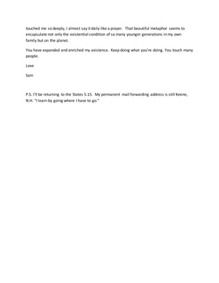 touched me so deeply, I almost say it daily like a prayer. That beautiful metaphor seems to
encapsulate not only the existential condition of so many younger generations in my own
family but on the planet.
You have expanded and enriched my existence. Keep doing what you’re doing. You touch many
people.
Love
Sam
P.S. I’ll be returning to the States 5.15. My permanent mail forwarding address is still Keene,
N.H. “I learn by going where I have to go.”
 