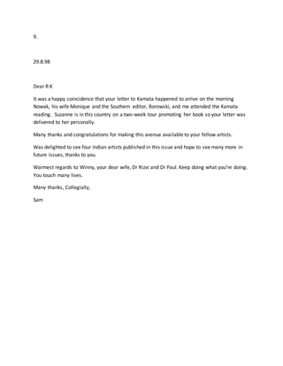 9.
29.8.98
Dear R K
It was a happy coincidence that your letter to Kamata happened to arrive on the morning
Nowak, his wife Monique and the Southern editor, Borowski, and me attended the Kamata
reading. Suzanne is in this country on a two-week tour promoting her book so your letter was
delivered to her personally.
Many thanks and congratulations for making this avenue available to your fellow artists.
Was delighted to see four Indian artists published in this issue and hope to see many more in
future issues, thanks to you.
Warmest regards to Winny, your dear wife, Dr Rizvi and Dr Paul. Keep doing what you’re doing.
You touch many lives.
Many thanks, Collegially,
Sam
 