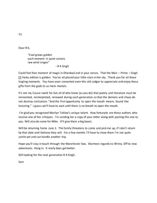 13.
Dear R K,
“Coal grows golden
each moment in quiet corners
raw wind singes”
--R K Singh
Could feel that moment of magic in Dhanbad and in your verses. That the Mair – Prime – Singh
CF haiku edition is golden. You’ve all placed your little stars in the sky. Thank you for all those
tingling moments. You have even converted even this old codger to appreciate and enjoy these
gifts from the gods to us mere mortals.
It’s not my Cause I work for but all of who know (as you do) that poetry and literature must be
reinvented, reinterpreted, renewed during each generation so that the demons and chaos do
not destroy civilization. “And the first opportunity to open the mouth means: Sound like
lecturing.” I guess we’ll have to wait until there is no breath to open the mouth.
I’m glad you recognized Marilyn Tatlow’s unique talent. How fortunate are those authors who
receive one of her critiques. I’m sending her a copy of your letter along with posting this one to
you. Will also do some for Mike. It’ll give them a big boost.
Will be returning home June 1. The family threatens to come and pick me up, if I don’t return
by that date and I believe they will. For a few months I’ll have to show them I’m not quite
senile yet and can handle another trip.
Hope you’ll stay in touch through the Manchester box. Warmest regards to Winny. Off to new
adventures. Hang in. It really does get better.
Still looking for the next generation R K Singh.
Sam
 
