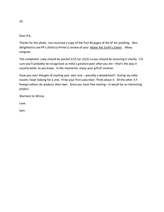 14.
Dear R K,
Thanks for the photo. Just received a copy of the first 40 pages of the SF for proofing. Was
delighted to see PP’s (Patricia Prime’s) review of your Above the Earth’s Green . Many
congrats.
The completed copy should be posted 2/15 (or 15/2) so you should be receiving it shortly. I’m
sure you’ll probably be recognized as India’s greatest poet after you die—that’s the way it
usually works as you know. In the meantime, enjoy your gift of creation.
Have you ever thought of starting your own zine – possibly a broadsheet? During my India
travels I kept looking for a zine. I’ll be your first subscriber. Think about it. All the other S F
foreign editors do produce their own. Since you have free mailing—it would be an interesting
project.
Warmest to Winny.
Love
Sam
 