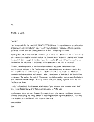 16.
The Ides of March
Dear R.K.,
I am in your debt for the special NZ CREATIVE FORUMissue. You certainly wrote an exhaustive
and comprehensive introductory essay about the whole scene. Hope you get the recognition
you have earned. That was one big mountain of work. Many congratulations.
Reading the K.D.S. ‘Eroticism’ R.K.S. interview was far more fun. It reminded me of a few letters
S.F. received from Morris Slavin bemoaning the fact that American poetry sucks because it lacks
‘sensuality’. It also brought to mind an Indian fiction author (?) read in the distant past whose
main theme was mediation or sexuality or possibly both (?) as the eyes to existence.
“Further, I think expression of passionate love and sex in my poetry is the internalized
substitute, nay antidote, to the fast dehumanizing existence without, and ever in conflict with
my search for life, search for meaning in a sort of routinised, boring existence.” That’s an
incredibly honest statement because that’s what I saw not only in your verses but your routine
on campus. The bottom line truth is “Readers are free to interpret my poems according to their
own taste and understanding.” Let’s keep pushing that point. Poetry is global. That’s the new
(ism) crusade. Amen.
I really, really enjoyed that interview albeit some of your answers were a bit overblown. Don’t
take yourself so seriously. Give that student an A and an A+ for you.
In this country there are many Russian illegals seeking my help. Where ever I travel there are
students approaching me asking for help in obtaining an internship or study abroad. I can only
offer empathy and extend that same empathy to Winny.
Peace brother,
Sam
 