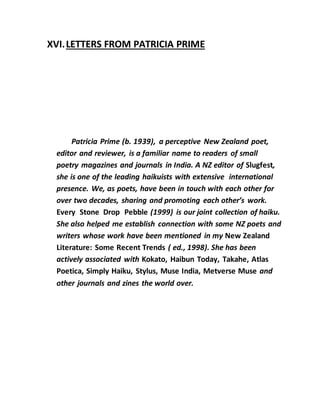 XVI.LETTERS FROM PATRICIA PRIME
Patricia Prime (b. 1939), a perceptive New Zealand poet,
editor and reviewer, is a familiar name to readers of small
poetry magazines and journals in India. A NZ editor of Slugfest,
she is one of the leading haikuists with extensive international
presence. We, as poets, have been in touch with each other for
over two decades, sharing and promoting each other’s work.
Every Stone Drop Pebble (1999) is our joint collection of haiku.
She also helped me establish connection with some NZ poets and
writers whose work have been mentioned in my New Zealand
Literature: Some Recent Trends ( ed., 1998). She has been
actively associated with Kokato, Haibun Today, Takahe, Atlas
Poetica, Simply Haiku, Stylus, Muse India, Metverse Muse and
other journals and zines the world over.
 