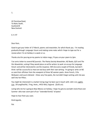 1.
42 Flanshaw Road,
Te Atatu South,
Auckland 8
New Zealand
6. 4. 97
Dear Ram,
Good to get your letter of 17 March, poems and newsletter, for which thank you. I’m reading
gradually through Language Forum and making some notes which I hope to type out for a
review when I’m on holiday in a week or so.
Thanks also for passing on my poems to Indian mags, I’ll pass on your poem to Spin.
I’ve sent a letter to several NZ journals: The Poetry Society Newsletter, NZ Books, Q/U and The
Pen Newsletter, asking if they would place an ad for writers to work on essays for Language
Forum and will be interested to see the response. Will also ask a couple of friends, but don’t
think I will be successful as most are too busy with their own writing. I’m going to write on NZ
as seen from offshore from the viewpoint of three NZ women poets: Anne French, Cilla
McQueen and Lauris Edmond – three very fine poets, the last didn’t begin writing until she was
well into her fifties.
You might be interested in a market listing mag I’ve been put in touch with: John List, Light’s
List, 29 Longfiled Rd., Tring, Herts., HP23 4DG, England. ($US5 air).
Loring tells me he is going to New Mexico on holiday. I hope he gets to see both Uncle River and
Summer who now seem part of our “extended family” of poets!
Hope to hear from you soon.
Kind regards,
Pat
 
