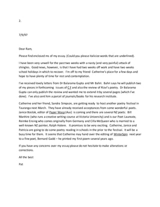 2.
7/9/97
Dear Ram,
Please find enclosed ms of my essay. (Could you please italicize words that are underlined).
I have been very unwell for the past two weeks with a nasty (and very painful) attack of
shingles. Good news, however, is that I have had two weeks off work and have two weeks
school holidays in which to recover. I’m off to my friend Catherine’s place for a few days and
hope to have plenty of time for rest and contemplation.
I’ve received lovely letters from Dr Balarama Gupta and Mr Bahri. Bahri says he will publish two
of my pieces in forthcoming issues of C F and also the review of Rizvi’s poetry. Dr Balarama
Gupta can only publish the review and wanted me to extend it by several pages (which I’ve
done). I’ve also sent him a parcel of journals/books for his research institute.
Catherine and her friend, Sandra Simpson, are getting ready to host another poetry festival in
Tauranga next March. They have already received acceptances from some wonderful poets.
Janice Bostok, editor of Paper Wasp (Aus) is coming and there are several NZ poets: Bill
Manhire (who runs a creative writing course at Victoria University) and is our Poet Laureate,
Reimke Ensing who comes originally from Germany and Cilla McQueen who is married to a
well-known NZ painter, Ralph Hotere. It promises to be very exciting. Catherine, Janice and
Patricia are going to do some poetry reading in schools in the prior to the festival. It will be a
busy time for them. It seems that Catherine may hand over the editing of WinterSpin next year
to a fine poet, Bernard Gadd – he printed my first poem several years ago.
If you have any concerns over my essay please do not hesitate to make alterations or
corrections.
All the best
Pat
 