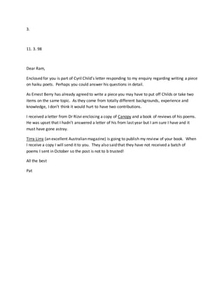 3.
11. 3. 98
Dear Ram,
Enclosed for you is part of Cyril Child’s letter responding to my enquiry regarding writing a piece
on haiku poets. Perhaps you could answer his questions in detail.
As Ernest Berry has already agreed to write a piece you may have to put off Childs or take two
items on the same topic. As they come from totally different backgrounds, experience and
knowledge, I don’t think it would hurt to have two contributions.
I received a letter from Dr Rizvi enclosing a copy of Canopy and a book of reviews of his poems.
He was upset that I hadn’t answered a letter of his from last year but I am sure I have and it
must have gone astray.
Tirra Lirra (an excellent Australian magazine) is going to publish my review of your book. When
I receive a copy I will send it to you. They also said that they have not received a batch of
poems I sent in October so the post is not to b trusted!
All the best
Pat
 
