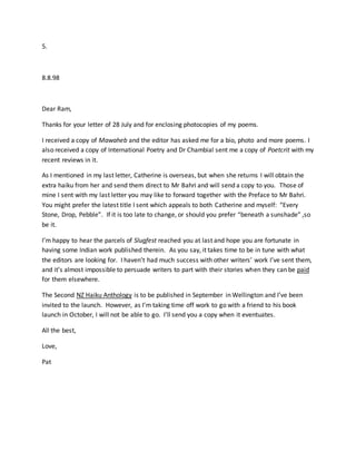 5.
8.8.98
Dear Ram,
Thanks for your letter of 28 July and for enclosing photocopies of my poems.
I received a copy of Mawaheb and the editor has asked me for a bio, photo and more poems. I
also received a copy of International Poetry and Dr Chambial sent me a copy of Poetcrit with my
recent reviews in it.
As I mentioned in my last letter, Catherine is overseas, but when she returns I will obtain the
extra haiku from her and send them direct to Mr Bahri and will send a copy to you. Those of
mine I sent with my last letter you may like to forward together with the Preface to Mr Bahri.
You might prefer the latest title I sent which appeals to both Catherine and myself: “Every
Stone, Drop, Pebble”. If it is too late to change, or should you prefer “beneath a sunshade” ,so
be it.
I’m happy to hear the parcels of Slugfest reached you at last and hope you are fortunate in
having some Indian work published therein. As you say, it takes time to be in tune with what
the editors are looking for. I haven’t had much success with other writers’ work I’ve sent them,
and it’s almost impossible to persuade writers to part with their stories when they can be paid
for them elsewhere.
The Second NZ Haiku Anthology is to be published in September in Wellington and I’ve been
invited to the launch. However, as I’m taking time off work to go with a friend to his book
launch in October, I will not be able to go. I’ll send you a copy when it eventuates.
All the best,
Love,
Pat
 