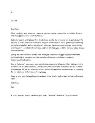 6.
22.8.98
Dear Ram,
Many thanks for your letter and I presume you have by now received the extra haiku, Preface
and my suggestion for a cover illustration.
Catherine’s son is willing to do three illustrations, one for the cover and two to go between the
sections of haiku. The cover illustration may well be based on an Indian goddess (or something
similar) and hopefully will not be culturally offensive. I’ve spoken to one or two Indian friends
and they don’t seem to think it will be a problem. (Perhaps you could let me know about this as
soon as possible).
During the week I received a letter from Prof Syed Ameeruddin suggesting he would like to
publish a book of my poems, together with bio, photo and critical essays under the
International Poets series.
One of Catherine’s poems was used recently in an essay on a NZ painter, Mary McIntyre, in the
current issue of Art New Zealand. Unfortunately, the person who had written the essay didn’t
acknowledge the use of Catherine’s introduction to the poem which she had used as a heading
for her article, so Catherine wasn’t very happy.
Hope to hear soon that you have received everything safely. Look forward to hearing from you
soon.
With love,
Pat
P.S. Just received Mirrors containing your haiku, Catherine’s and mine. Congratulations!
 