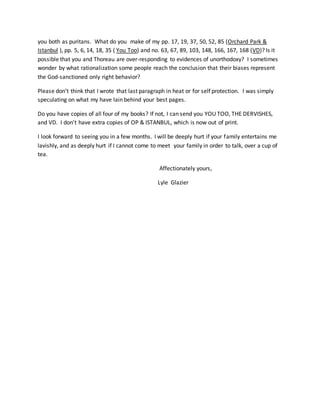 you both as puritans. What do you make of my pp. 17, 19, 37, 50, 52, 85 (Orchard Park &
Istanbul ), pp. 5, 6, 14, 18, 35 ( You Too) and no. 63, 67, 89, 103, 148, 166, 167, 168 (VD)? Is it
possible that you and Thoreau are over-responding to evidences of unorthodoxy? I sometimes
wonder by what rationalization some people reach the conclusion that their biases represent
the God-sanctioned only right behavior?
Please don’t think that I wrote that last paragraph in heat or for self protection. I was simply
speculating on what my have lain behind your best pages.
Do you have copies of all four of my books? If not, I can send you YOU TOO, THE DERVISHES,
and VD. I don’t have extra copies of OP & ISTANBUL, which is now out of print.
I look forward to seeing you in a few months. I will be deeply hurt if your family entertains me
lavishly, and as deeply hurt if I cannot come to meet your family in order to talk, over a cup of
tea.
Affectionately yours,
Lyle Glazier
 