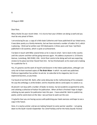 8.
19 August 2000
Dear Ram,
Many thanks for your recent letter. It is nice to hear your children are doing so well and you
must be very proud of them.
I am enclosing for you a copy of a little book Catherine and I have published of our linked verse.
It was done purely as a family memento, but we have received a number of orders for it, which
is pleasing. I think we’ve written over 50 linked poems in three years and have had them
published in 10 countries, which is quite an achievement.
I’ve been in touch with Mike several times as he is now on email. Sam is back in the country
until the autumn and then will be going overseas again. His address at present is: 13 Electric
Avenue, Lunenburg, MA 01462, USA. Uncle River seems to be doing well and was expecting
visitors to his place last time I heard from him. He has finished work on his novel and is looking
for a publisher for it.
Yes, it’s great to see the work of myself and Giovanni in the Indian publications, although I am
sorry not to have received copies of The Brain Wave in which my work was published.
Professor Jagannathan has written to ask me to subscribe to his magazine, but it is an
expensive business, as you know.
I’ve heard at last from Mr. Bahri, after some delay due to the malfunctioning of his computer.
He says the anthology is at the binders and he should be able to send copies in a week or so.
At present I am busy with a number of books to review, my last academic assignment to write,
and collating a collection of haibun for publication. When all that is finished I hope to begin
collating my own poems for publication later this year. I have asked Mr. Bahri to publish my
poetry and he seems keen on the idea—we just have to work out the cost.
I’m glad to hear you are having success with publishing your book overseas and hope to see a
copy in the future.
Here, it is nearly summer and we are looking forward to some warmer weather. I am going
down to the South Island in September for a brief holiday and for the Haiku Sounds Festival
 