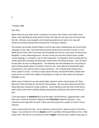 9.
7 October 2000
Dear Ram,
Many thanks for your letter which I received on my return from Picton in the South Island
where I was attending the Haiku Sounds Festival. Our haijin for the event was Jim Kacian from
the USA. We had a very enjoyable and stimulating weekend and I went on to stay with
Catherine and Janice Bostok (from Australia) for a few days in Katikati.
The weather was terrible and the flights to and fro were quite something but we arrived safely
(although an hour late). Our friend (and excellent) haiukist Ernie was there to meet us in his
BMW and he and his wife Triska were most hospitable and met our every need. Jim Kacian was
delightful—a most interesting person. He was a tennis pro and now coaches tennis, speaks
several languags, is a composer, and is a keen sportsman. He regaled us most evenings with his
stories about Allen Ginsberg, the Beat poets and the New York School of poets—most of whom
he met when he was an undergraduate. The workshop was well attended and it was lovely to
meet all those people whom I’ve written to but not met. Barry Morrell (a talented NZ poet)
entertained us, too, with his stories, songs and dances. Jim is talking about setting one of
Barry’s poems to music. It will be an opera about Hinemoa, the beautiful Maori maiden who
swam out to an island in the middle of Lake Rotorua to meet her lover whom she had been
forbidden to see.
While I was at Catherine’s we met Lynley Dodd, children’s author and illustrator, (of “Hairy
MacLairy” fame) and took her around the haiku pathway. She was duly impressed and had a
lovely afternoon despite the windy conditions. Janice regaled us with the news of the Aussie
poets and we spent hours walking, talking, and generally catching up with events of the past
year.
I sent some poems to SideWaLK (Aus) and the editor, Richard Hillman, suggested that I send
them onto a Chinese-Australian magazine called Otherland, edited by Ouyang Yu. Also
received several mags with my work in them and much praise for a couple of articles I’d sent
overseas.
I had a card recently from Sam. He is in America at present but is about to return to his flat in
Prague. You could write to him via SlugFest and I’m sure Mike will forward letters to him. Mike
writes often now that he is connected via email. Slugfest came my way a couple of days ago, so
 