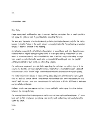 10.
4 November 2000
Dear Ram,
I hope you are well and have had a good summer. We had one or two days of lovely sunshine
but today it is cold and wet. A good day to be pounding the keys.
We were very fortunate in having the American haijin, Jim Kacian, here recently for the Haiku
Sounds Festival in Picton, in the South Island. I am enclosing the NZ Poetry Society newsletter
for you as it carries a report of the meeting.
Jim is hoping to establish a World Haiku Association, or a worldwide web site. By setting up a
web site there is no president (everyone wants to be the president!), no secretary (no one
wants to be the secretary!), and no membership fees. It will be a huge undertaking to begin
from scratch to collect haiku for a web site, so no doubt NZ would work from the two NZ
anthologies edited by Cyril Childs. An interesting subject.
I’ve had one or two emails from Mr. Bahri regarding the anthology but still no sight of it. He
assures me it will be arriving in early November. Meanwhile I am collaborating on a book of
haiku with Dr Kanwar Dinesh Singh, and will follow that with a collection of my own poetry.
I’ve had a very creative couple of weeks writing about 20 poems all in the same style: 1/2/3
lines in a 3 stanza format. I think some of them have worked well. Three have been put on a
friend’s web site, and I have sent some to Australia and others to Britain. Will have to wait now
and see what eventuates.
It’s been nice to see your reviews, articles, poems and haiku springing up from time to time
between the covers of mags.
I’ve recently finished my last assignment and hope to receive my BA early next year. It’s been
hard work to fit it in between everything else: family, work and writing, but hopefully will be
worth the effort.
Love,
Pat
 