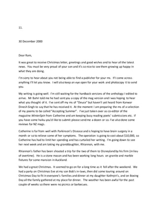 11.
30 December 2000
Dear Ram,
It was great to receive Christmas letter, greetings and good wishes and to hear all the latest
news. You must be very proud of your son and it’s so nice to see them growing up happy in
what they are doing.
I’m sorry to hear about you not being able to find a publisher for your ms. If I come across
anything I’ll let you know. I will also keep an eye open for your work and photocopy it to send
you.
My writing is going well. I’m still waiting for the hardback versions of the anthology I edited to
arrive. Mr Bahri told me he had sent you a copy of the mag version and I was hoping to hear
what you thought of it. I’ve sent off my ms of “Deuce” but haven’t yet heard from Kanwar
Dinesh Singh to say that he has received it. At the moment I am preparing the ms of a selection
of my poems to be called “Accepting Summer”. I’ve just taken over as co-editor of the
magazine WinterSpin from Catherine and am keeping busy reading poets’ submissions etc. if
you have some haiku you’d like to submit please send me a dozen or so. I’ve also done some
reviews for NZ mags.
Catherine is far from well with Parkinson’s Disease and is hoping to have brain surgery in a
month or so to relieve some of her symptoms. The operation is going to cost about $10,000, so
Catherine has had to limit her spending and has curtailed her writing. I’m going down to see
her next week and am taking my granddaughter, Rhiannon, with me.
Rhiannon’s father has been shouted a trip for the two of them to Disneyland by his firm (in lieu
of overtime). He is a stone mason and has been working long hours on granite and marble
fixtures for some mansion in Auckland.
We had a great Christmas. It seemed to go on for a long time as it fell after the weekend. We
had a party on Christmas Eve at my son Bob’s in-laws, then did some touring around on
Christmas Day to fit in everyone’s families and dinner at my daughter Kathryin’s, and on Boxing
Day all the family gathered at my place for dinner. The weather has been awful for the past
couple of weeks so there were no picnics or barbecues.
 
