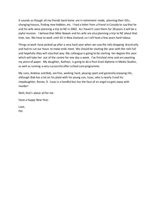 It sounds as though all my friends back home are in retirement mode, planning their OEs,
changing houses, finding new hobbies etc. I had a letter from a friend in Canada to say that he
and his wife were planning a trip to NZ in 2002. As I haven’t seen them for 28 years it will be a
joyful reunion. I believe that Mike Nowak and his wife are also planning a trip to NZ about that
time, too. We have to work until 65 in New Zealand, so I still have a few years hard labour.
Things at work have picked up after a very hard year when we saw the rolls dropping drastically
and had to cut our hours to make ends meet. We should be starting the year with the rolls full
and hopefully they will stay that way. My colleague is going to be starting her degree this year
which will take her out of the centre for one day a week. I’ve finished mine and am awaiting
my piece of paper. My daughter, Kathryn, is going to do a Post Grad diploma in Media Studies,
as well as running a very successful after-school care programme.
My sons, Andrew and Bob, are fine, working hard, playing sport and generally enjoying life,
although Bob has a lot on his plate with his young son, Isaac, who is nearly 3 and his
stepdaughter, Renee, 9. Isaac is a handful but has the face of an angel so gets away with
murder!
Well, that’s about all for me.
Have a happy New Year.
Love,
Pat
 