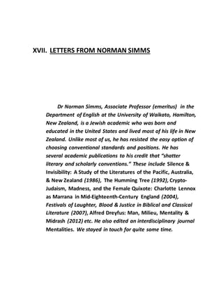 XVII. LETTERS FROM NORMAN SIMMS
Dr Norman Simms, Associate Professor (emeritus) in the
Department of English at the University of Waikato, Hamilton,
New Zealand, is a Jewish academic who was born and
educated in the United States and lived most of his life in New
Zealand. Unlike most of us, he has resisted the easy option of
choosing conventional standards and positions. He has
several academic publications to his credit that “shatter
literary and scholarly conventions.” These include Silence &
Invisibility: A Study of the Literatures of the Pacific, Australia,
& New Zealand (1986), The Humming Tree (1992), Crypto-
Judaism, Madness, and the Female Quixote: Charlotte Lennox
as Marrana in Mid-Eighteenth-Century England (2004),
Festivals of Laughter, Blood & Justice in Biblical and Classical
Literature (2007), Alfred Dreyfus: Man, Milieu, Mentality &
Midrash (2012) etc. He also edited an interdisciplinary journal
Mentalities. We stayed in touch for quite some time.
 