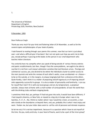 1.
The University of Waikato
Department of English
Private Bag 3105, Hamilton, New Zealand
9 December 1993
Dear Professor Singh:
Thank you very much for your kind and flattering letter of 24 November, as well as for the
several copies and photocopies of your book of poetry.
I look forward to reading through your poems this summer, now that our term is just about
over—and what a difficult year it has been! But I am not quite sure how you wish me to help
you, except perhaps in passing on the books to the person in our small department who
teaches Indian Literature.
You certainly have my sympathy when you speak of being outside of various literary coteries
and poetic establishments, but then, though I face the same problems, we ought to be able to
say that it is not from such mutual admiration societies that real literature arises. Prestige and
commercial success, yes, alas do tend to be where the individuals cluster to control access to
the main journals and write the reviews of each other’s works; so we are doomed—or choose—
to be on the outside, or in the margins, to always longingly look from a distance at the others.
Quite frankly, I don’t think it is a matter of projecting oneself vigorously or of imposing oneself
onto apparently successful in-groups. It is also a matter of personality and familiarity. I can say
for myself that I don’t fit in with any local groups and am, by temperament, a perpetual
outsider, always more at home with a small number of correspondents all over the world than
with the drinking clubs and back-slapping bands.
I sometimes think that, yes, perhaps if I had not gone into exile, it would have been different, if
I had stayed in America, or New York, or moved to a big city in Europe when I was in my
twenties, if…if…if…. No, I think no matter where I was I would be a loner, an eccentric, a man
who stands on the boundaries or beyond them, and, yes, probably this is what I most enjoy and
want. Pardon me, but your letter does seem to call for a bit of personal and intimate response.
So let me ask, if it is not too impertinent, because it is a question which I have to ask myself all
the time. Do you, really and truly, in your heart of hearts, want to be a part of the inner group?
 