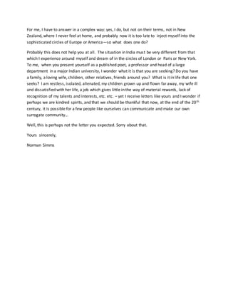 For me, I have to answer in a complex way: yes, I do, but not on their terms, not in New
Zealand, where I never feel at home, and probably now it is too late to inject myself into the
sophisticated circles of Europe or America—so what does one do?
Probably this does not help you at all. The situation in India must be very different from that
which I experience around myself and dream of in the circles of London or Paris or New York.
To me, when you present yourself as a published poet, a professor and head of a large
department in a major Indian university, I wonder what it is that you are seeking? Do you have
a family, a loving wife, children, other relatives, friends around you? What is it in life that one
seeks? I am restless, isolated, alienated, my children grown up and flown far away, my wife ill
and dissatisfied with her life, a job which gives little in the way of material rewards, lack of
recognition of my talents and interests, etc. etc. – yet I receive letters like yours and I wonder if
perhaps we are kindred spirits, and that we should be thankful that now, at the end of the 20th
century, it is possible for a few people like ourselves can communicate and make our own
surrogate community…
Well, this is perhaps not the letter you expected. Sorry about that.
Yours sincerely,
Norman Simms
 