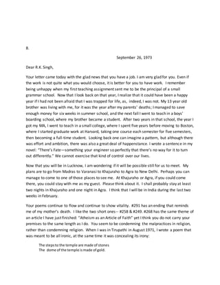 8.
September 26, 1973
Dear R.K. Singh,
Your letter came today with the glad news that you have a job. I am very glad for you. Even if
the work is not quite what you would choose, it is better for you to have work. I remember
being unhappy when my first teaching assignment sent me to be the principal of a small
grammar school. Now that I look back on that year, I realize that it could have been a happy
year if I had not been afraid that I was trapped for life, as, indeed, I was not. My 13 year old
brother was living with me, for it was the year after my parents’ deaths; I managed to save
enough money for six weeks in summer school, and the next fall I went to teach in a boys’
boarding school, where my brother became a student. After two years in that school, the year I
got my MA, I went to teach in a small college, where I spent five years before moving to Boston,
where I started graduate work at Harvard, taking one course each semester for five semesters,
then becoming a full-time student. Looking back one can imagine a pattern, but although there
was effort and ambition, there was also a great deal of happenstance. I wrote a sentence in my
novel: “There’s Fate—something your engineer so perfectly that there’s no way for it to turn
out differently.” We cannot exercise that kind of control over our lives.
Now that you will be in Lucknow, I am wondering if it will be possible still for us to meet. My
plans are to go from Madras to Varanasi to Khajuraho to Agra to New Delhi. Perhaps you can
manage to come to one of those places to see me. At Khajuraho or Agra, if you could come
there, you could stay with me as my guest. Please think about it. I shall probably stay at least
two nights in Khajuraho and one night in Agra. I think that I will be in India during the last two
weeks in February.
Your poems continue to flow and continue to show vitality. #291 has an ending that reminds
me of my mother’s death. I like the two short ones-- #258 & #249. #268 has the same theme of
an article I have just finished: “Atheism as an Article of Faith” yet I think you do not carry your
premises to the same length as I do. You seem to be condemning the malpractices in religion,
rather than condemning religion. When I was in Tirupathi in August 1971, I wrote a poem that
was meant to be all ironic, at the same time it was concealing its irony:
The stepsto the temple are made of stones
The dome of the temple ismade of gold.
 