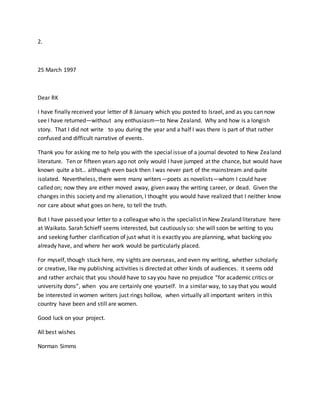 2.
25 March 1997
Dear RK
I have finally received your letter of 8 January which you posted to Israel, and as you can now
see I have returned—without any enthusiasm—to New Zealand. Why and how is a longish
story. That I did not write to you during the year and a half I was there is part of that rather
confused and difficult narrative of events.
Thank you for asking me to help you with the special issue of a journal devoted to New Zealand
literature. Ten or fifteen years ago not only would I have jumped at the chance, but would have
known quite a bit… although even back then I was never part of the mainstream and quite
isolated. Nevertheless, there were many writers—poets as novelists—whom I could have
called on; now they are either moved away, given away the writing career, or dead. Given the
changes in this society and my alienation, I thought you would have realized that I neither know
nor care about what goes on here, to tell the truth.
But I have passed your letter to a colleague who is the specialist in New Zealand literature here
at Waikato. Sarah Schieff seems interested, but cautiously so: she will soon be writing to you
and seeking further clarification of just what it is exactly you are planning, what backing you
already have, and where her work would be particularly placed.
For myself, though stuck here, my sights are overseas, and even my writing, whether scholarly
or creative, like my publishing activities is directed at other kinds of audiences. It seems odd
and rather archaic that you should have to say you have no prejudice “for academic critics or
university dons”, when you are certainly one yourself. In a similar way, to say that you would
be interested in women writers just rings hollow, when virtually all important writers in this
country have been and still are women.
Good luck on your project.
All best wishes
Norman Simms
 