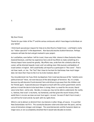 3.
16 April 1997
My Dear Friend,
Thanks for your letter of the 7th and the various enclosures which I have begun to distribute on
your behalf.
I think Sarah passed your request for help on to Alan Riach or Ralph Crane – and Ralph is really
our “Indian specialist” in the department. Alan basically teaches Scottish literature. Perhaps
someone will take the bait and get involved in your project.
As I said before, even before I left for Israel, I have very little interest in New Zealand or New
Zealand literature, and that my experience here and all my efforts to make something of a
literary impact have soured me greatly. My efforts now, aside from the scholarly side of my
career, will be directed towards Israel, and I am editing more little journals and booklets of
Israeli writers in English. Still I could hardly call myself as a participant in “the scene”. That is
not how I work…or live. The “fact” that I have to live here for God knows how much longer
does not mean that I have to like it or try to be involved, does it?
You misunderstand me if you think my departure from Israel was because of the “volatile socio-
political tension” there, not even because of the daily dangers of terrorism. No, it is simply
because my wife became ill and returned here and refuses to go away from the children and
her friends again. Especially because I disagree so much with the current government and its
policies in Israel the desire to be back there is strong: there is a need for the secular, liberal
voice to be there and to vote. Besides, in a way you may not be able to understand, the reality
is, I believe, that Israel is my home, my homeland, and that given the recent history of the
world there is no one we Jews can ever trust again—no one! So even if I don’t live in Israel, I
can still live for Israel and do my work with my sights there.
Which is not to detract or diminish from my interests in other things, of course. It is just that
New Zealand does not fit in. This society has become sicker and sicker over the years, and my
sense of alienation stronger and stronger. The social democratic and the humanist ideals no
longer exist, or are so completely distorted that it would take decades to restore.
 