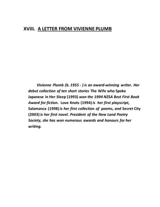 XVIII. A LETTER FROM VIVIENNE PLUMB
Vivienne Plumb (b. 1955 - ) is an award-winning writer. Her
debut collection of ten short stories The Wife who Spoke
Japanese in Her Sleep (1993) won the 1994 NZSA Best First Book
Award for fiction. Love Knots (1994) is her first playscript,
Salamanca (1998) is her first collection of poems, and Secret City
(2003) is her first novel. President of the New Land Poetry
Society, she has won numerous awards and honours for her
writing.
 
