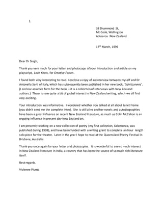 1.
38 Drummond St,
Mt Cook, Wellington
Aotearoa New Zealand
17th March, 1999
Dear Dr Singh,
Thank you very much for your letter and photocopy of your introduction and article on my
playscript, Love Knots, for Creative Forum.
I found both very interesting to read. I enclose a copy of an interview between myself and Dr
Antonella Sarti of Italy, which has subsequently been published in her new book, ‘Spiritcarvers’.
(I enclose an order form for the book – it is a collection of interviews with New Zealand
authors.) There is now quite a bit of global interest in New Zealand writing, which we all find
very exciting.
Your introduction was informative. I wondered whether you talked at all about Janet Frame
(you didn’t send me the complete intro). She is still alive and her novels and autobiographies
have been a great influence on recent New Zealand literature, as much as Colin McCahon is an
ongoing influence in present day New Zealand art.
I am presently working on a new collection of poetry (my first collection, Salamanca, was
published during 1998), and have been funded with a writing grant to complete an hour length
solo piece for the theatre. Later in the year I hope to read at the Queensland Poetry Festival in
Brisbane, Australia.
Thank you once again for your letter and photocopies. It is wonderful to see so much interest
in New Zealand literature in India, a country that has been the source of so much rich literature
itself.
Best regards.
Vivienne Plumb
 