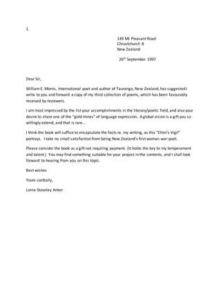1.
149 Mt Pleasant Road
Chrustchurch 8
New Zealand
26th September 1997
Dear Sir,
WilliamE. Morris, International poet and author of Tauranga, New Zealand, has suggested I
write to you and forward a copy of my third collection of poems, which has been favourably
received by reviewers.
I am most impressed by the list your accomplishments in the literary/poetic field, and also your
desire to share one of the “gold mines” of language expression. A global vision is a gift you so
willingly extend, and that is rare…
I think the book will suffice to encapsulate the facts re. my writing, as this “Ellen’s Vigil”
portrays. I take no small satisfaction from being New Zealand’s first woman war-poet.
Please consider the book as a gift not requiring payment. (It holds the key to my temperament
and talent.) You may find something suitable for your project in the contents, and I shall look
forward to hearing from you on this topic.
Best wishes
Yours cordially,
Lorna Staveley Anker
 