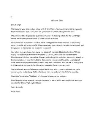 2.
15 March 1998
Dr R.K. Singh,
Thank you for your kind gesture (along with Dr Wm Morris, Tauranga) in promoting my poetry
to an international level. I’m sure it will spur me on to further activity creative wise.
I have received the Biographical Questionnaire, and I’m checking details for the Cambridge
Centre and hope to provide names of other suitable aspirants.
I was interested in your son’s situation which could generate mixed emotions in any family-
circle. I trust he will be successful. I have two grown sons—an artist (graphic design tutor), and
the younger in electronics, but no soldier at present!
As a token of my gratitude, I am giving you a copy of my second book (earlier than “Ellen’s
Vigil”). The title derives from my family name STAVELEY, which was our first-born son’s
Christian name. He died tragically at 21 years, so the book title embodies his memory as well as
the musical stave. I used the traditional Italian terms (where suitable), at the lover edge of
some poems to highlight the mood in which they were conceived. Also the text of most poems
is richly musical, because of the alliteration, concealed rhyme, assonance, etc.
The little harp is a copy of a famous ancient Welsh harp, also a cause to celebrate my son’s
memory, as he had a strong Welsh inheritance from my husband’s (his father’s) ancestry.
I trust this “dissertation” has been of relevance for you and not tedious…
I trust you may enjoy browsing through the poems, a few of which were used in the war-topic
selection for Ellen’s Vigil, my third book.
Yours Sincerely,
Lorna Anker
 