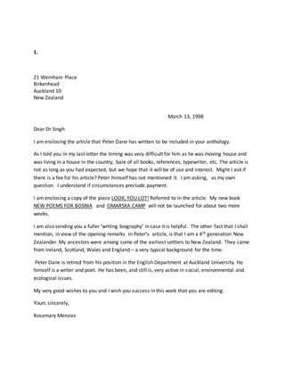 1.
21 Wernham Place
Birkenhead
Auckland 10
New Zealand
March 13, 1998
Dear Dr Singh
I am enclosing the article that Peter Dane has written to be included in your anthology.
As I told you in my last letter the timing was very difficult for him as he was moving house and
was living in a house in the country, bare of all books, references, typewriter, etc. The article is
not as long as you had expected, but we hope that it will be of use and interest. Might I ask if
there is a fee for his article? Peter himself has not mentioned it. I am asking, as my own
question. I understand if circumstances preclude payment.
I am enclosing a copy of the piece LOOK, YOU LOT! Referred to in the article. My new book
NEW POEMS FOR BOSNIA and OMARSKA CAMP will not be launched for about two more
weeks.
I am also sending you a fuller ‘writing biography’ in case it is helpful. The other fact that I shall
mention, in view of the opening remarks in Peter’s article, is that I am a 4th generation New
Zealander. My ancestors were among some of the earliest settlers to New Zealand. They came
from Ireland, Scotland, Wales and England – a very typical background for the time.
Peter Dane is retired from his position in the English Department at Auckland University. He
himself is a writer and poet. He has been, and still is, very active in social, environmental and
ecological issues.
My very good wishes to you and I wish you success in this work that you are editing.
Yours sincerely,
Rosemary Menzies
 