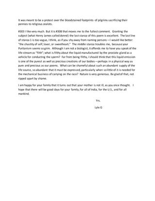 It was meant to be a protest over the bloodstained footprints of pilgrims sacrificing their
pennies to religious zealots.
#303 I like very much. But it is #308 that moves me to the fullest comment. Granting the
subject (what Henry James called donné) the last stanza of this poem is excellent. The last line
of stanza 1 is too vague, I think, as if you shy away from naming persons—I would like better:
“the chastity of self, lover, or sweetheart.” The middle stanza troubles me, because your
Puritanism seems so grim. Although I am not a biologist, it offends me to have you speak of the
life-streamas “filth”; what is filthy about the liquid manufactured by the prostate gland as a
vehicle for conducting the sperm? Far from being filthy, I should think that this liquid emission
is one of the purest as well as precious creations of our bodies—perhaps in a physical way as
pure and precious as our poems. What can be shameful about such an abundant supply of the
life source, so abundant that it must be expressed, particularly when so little of it is needed for
the mechanical business of carrying on the race? Nature is very generous. Be glad of that, not
ripped apart by shame.
I am happy for your family that it turns out that your mother is not ill, as you once thought. I
hope that there will be good days for your family, for all of India, for the U.S., and for all
mankind.
Yrs.
Lyle G
 