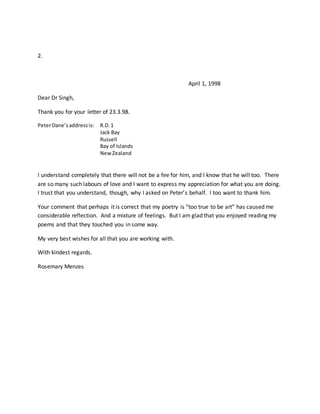2.
April 1, 1998
Dear Dr Singh,
Thank you for your letter of 23.3.98.
PeterDane’saddressis: R.D.1
Jack Bay
Russell
Bay of Islands
NewZealand
I understand completely that there will not be a fee for him, and I know that he will too. There
are so many such labours of love and I want to express my appreciation for what you are doing.
I trust that you understand, though, why I asked on Peter’s behalf. I too want to thank him.
Your comment that perhaps it is correct that my poetry is “too true to be art” has caused me
considerable reflection. And a mixture of feelings. But I am glad that you enjoyed reading my
poems and that they touched you in some way.
My very best wishes for all that you are working with.
With kindest regards.
Rosemary Menzes
 