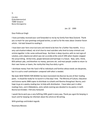 3.
C/o Alić
EjubaAdemovića6
71000 Sarajevo
Bosna Hercegovina
Jan. 22 1999
Dear Professor Singh
I have just today received your card forwarded to me by my family from New Zealand. Thank
you so much for your greetings and good wishes, as well as for the news about Creative Forum
article. I do look forward to reading it.
I have been over here since last June and intend to be here for a further few months. It is a
very sad situation indeed, not at all clear to most outsiders who tend to lump criminals and
victims together in the same confused heap. But there is deep injustice, with no real signs of
solution, and a depression which was not so visible at the end of 1995 when Dayton stopped
the actual killing. At that time, people believed and had hope in a future. Now, with, I think,
85% without jobs, and therefore no money, pensions etc. and most people unable to return to
their own homes or towns, the reality that they face daily is grim.
I distribute money from the fund in NZ to individuals and families whose needs are desperate,
but it is such a small contribution compared with what is needed.
My book NEW POEMS FOR BOSNIA has been translated into Bosnian by one of their leading
poets. It should be ready for its launch in a few days’ time. The Ministry of Culture, Education
and Science wants 3000 copies to distribute to schools and libraries throughout Bosnia, and I
hope to go on a poetry reading tour to help with distribution. I have taken part in other
readings here, and in Makedonia, and a whole evening was devoted to my poetry in north
Bosnia last October. I felt very honoured.
I would like to wish you a very fulfilling 1999, good in every way. Thank you again for keeping in
touch and for keeping me informed about the article on NZ writing.
With greetings and kindest regards
Rosemary Menzies
 