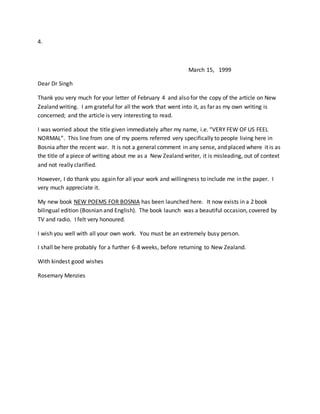 4.
March 15, 1999
Dear Dr Singh
Thank you very much for your letter of February 4 and also for the copy of the article on New
Zealand writing. I am grateful for all the work that went into it, as far as my own writing is
concerned; and the article is very interesting to read.
I was worried about the title given immediately after my name, i.e. “VERY FEW OF US FEEL
NORMAL”. This line from one of my poems referred very specifically to people living here in
Bosnia after the recent war. It is not a general comment in any sense, and placed where it is as
the title of a piece of writing about me as a New Zealand writer, it is misleading, out of context
and not really clarified.
However, I do thank you again for all your work and willingness to include me in the paper. I
very much appreciate it.
My new book NEW POEMS FOR BOSNIA has been launched here. It now exists in a 2 book
bilingual edition (Bosnian and English). The book launch was a beautiful occasion, covered by
TV and radio. I felt very honoured.
I wish you well with all your own work. You must be an extremely busy person.
I shall be here probably for a further 6-8 weeks, before returning to New Zealand.
With kindest good wishes
Rosemary Menzies
 