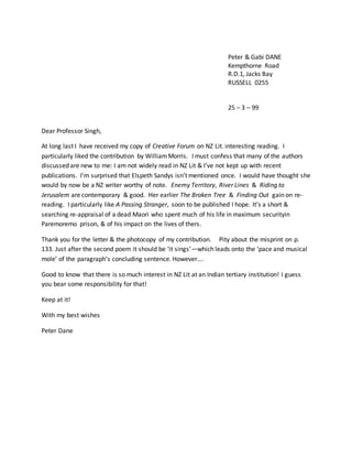Peter & Gabi DANE
Kempthorne Road
R.D.1, Jacks Bay
RUSSELL 0255
25 – 3 – 99
Dear Professor Singh,
At long last I have received my copy of Creative Forum on NZ Lit. interesting reading. I
particularly liked the contribution by WilliamMorris. I must confess that many of the authors
discussed are new to me: I am not widely read in NZ Lit & I’ve not kept up with recent
publications. I’m surprised that Elspeth Sandys isn’t mentioned once. I would have thought she
would by now be a NZ writer worthy of note. Enemy Territory, River Lines & Riding to
Jerusalem are contemporary & good. Her earlier The Broken Tree & Finding Out gain on re-
reading. I particularly like A Passing Stranger, soon to be published I hope. It’s a short &
searching re-appraisal of a dead Maori who spent much of his life in maximum securityin
Paremoremo prison, & of his impact on the lives of thers.
Thank you for the letter & the photocopy of my contribution. Pity about the misprint on p.
133. Just after the second poem it should be ‘it sings’—which leads onto the ‘pace and musical
mole’ of the paragraph’s concluding sentence. However….
Good to know that there is so much interest in NZ Lit at an Indian tertiary institution! I guess
you bear some responsibility for that!
Keep at it!
With my best wishes
Peter Dane
 