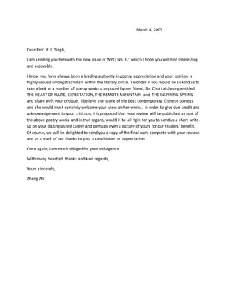 March 4, 2005
Dear Prof. R.K. Singh,
I am sending you herewith the new issue of WPQ No. 37 which I hope you will find interesting
and enjoyable.
I know you have always been a leading authority in poetry appreciation and your opinion is
highly valued amongst scholars within the literary circle. I wonder if you would be so kind as to
take a look at a number of poetry works composed by my friend, Dr. Choi Laisheung entitled
THE HEART OF FLUTE, EXPECTATION, THE REMOTE MOUNTAIN and THE INSPIRING SPRING
and share with your critique. I believe she is one of the best contemporary Chinese poetess
and she would most certainly welcome your view on her works. In order to give due credit and
acknowledgement to your criticism, it is proposed that your review will be published as part of
the above poetry works and in that regard, would it be all right for you to send us a short write-
up on your distinguished career and perhaps even a picture of yours for our readers’ benefit.
Of course, we will be delighted to send you a copy of the final work complete with your reviews
and as a mark of our thanks to you, a small token of appreciation.
Once again, I am much obliged for your indulgence.
With many heartfelt thanks and kind regards,
Yours sincerely,
Zhang Zhi
 
