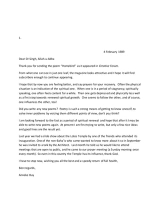 1.
4 February 1989
Dear Dr Singh, Allah-u-Abha
Thank you for sending the poem “Homebird” as it appeared in Creative Forum.
From what one can see in just one leaf, the magazine looks attractive and I hope it will find
subscribers enough to continue appearing.
I hope that by now you are feeling better, and say prayers for your recovery. Often the physical
situation is an indication of the spiritual one. When one is in a period of stagnancy, spiritually
speaking, one often feels content for a while. Then one gets depressed and physically less well
as a first step towards renewed spiritual growth. One seems to follow the other, and of course,
one influences the other, too!
Did you write any new poems? Poetry is such a strong means of getting to know oneself, to
solve inner problems by voicing them different points of view, don’t you think?
I am looking forward to the fast as a period of spiritual renewal and hope that after it I may be
able to write new poems again. At present I am first trying to write, but only a few nice ideas
and good lines are the result yet.
Last year we had a slide show about the Lotos Temple by one of the friends who attended its
inauguration. One of the non-Baha’is who came wanted to know more about it so in September
he was invited to a talk by the Architect. Last month he told us he would like to attend
meetings that are open to public, and he came to our prayer meeting (a Sunday morning once
every month). So even in this country the Temple has its influence, thank God.
I have to stop now, wishing you all the best and a speedy return of full health,
Best regards,
Anneke Buy
 