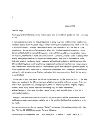 2.
15 June 1990
Dear Dr. Singh,
Thank you for the letter and poems. It took some time to read them quietly but now I can reply
at last.
In a job such as yours one has frequent periods of being very busy and then more slack weeks.
The same applies to my husband: he just started planning the vacation period, which is not easy
in a children’s home! Usually it takes several weeks, and most of this work he does at home,
late at night. But the sense of achievement when all is finished is worth the exertion. I don’t
think it will be helpful to translate the poems—many of them would need explanatory notes,
for instance, like the Indian words or names in them. Moreover, people’s tastes in poetry differ
widely, most people here do not appreciate Indian poetry, they think it oversweet or naïve.
And unfortunately hardly any literary magazine will publish translations. With Esperanto it is
different but they have hardly any literary magazines! And translating from one foreign tongue
into another I find beyond my abilities—I once tried English translations of Esperanto poems by
a Czech poet but it was impossible to capture the atmosphere. Had I succeeded, he could have
polished it a bit, knowing some English, and mailed it to some magazines. But it did not work—
at least not yet.
I like the idea of your title poem (no. 6) and smiled over no. 10 (She slams the door…), the way
it gives perspective to the different view on what is important for different people… And even
briefer than Japanese haiku, just as poignant, I find no. 23 (naked/without ring/my finger/a
widow). Here, many people wear only a wedding ring, no other “ornaments”;
widows/widowers often wear their late spouse’s ring as well: a double band of gold but it
indicates being alone…
I hope you sent your curriculum vitae to Haifa yet; many people will be needed there as the
buildings are under construction, and also out in the teaching field too few people have to do
too much.
Here are the addresses. Do not mention “Baha’i” on this one (Chinese Committee)—Mr. Paul
Koh, P.O. Box 54, 12000 Butterworth, Penang, Malaysia.
--National Spiritual Assembly, 149-13 Hsin Sheng Nan Lu, Section 1, Taipei, Taiwan, R.O.C.
 