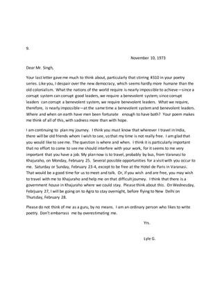 9.
November 10, 1973
Dear Mr. Singh,
Your last letter gave me much to think about, particularly that stirring #310 in your poetry
series. Like you, I despair over the new democracy, which seems hardly more humane than the
old colonialism. What the nations of the world require is nearly impossible to achieve—since a
corrupt system can corrupt good leaders, we require a benevolent system; since corrupt
leaders can corrupt a benevolent system, we require benevolent leaders. What we require,
therefore, is nearly impossible—at the same time a benevolent systemand benevolent leaders.
Where and when on earth have men been fortunate enough to have both? Your poem makes
me think of all of this, with sadness more than with hope.
I am continuing to plan my journey. I think you must know that wherever I travel in India,
there will be old friends whom I wish to see, so that my time is not really free. I am glad that
you would like to see me. The question is where and when. I think it is particularly important
that no effort to come to see me should interfere with your work, for it seems to me very
important that you have a job. My plan now is to travel, probably by bus, from Varanasi to
Khajuraho, on Monday, February 25. Several possible opportunities for a visit with you occur to
me. Saturday or Sunday, February 23-4, except to be free at the Hotel de Paris in Varanasi.
That would be a good time for us to meet and talk. Or, if you wish and are free, you may wish
to travel with me to Khajuraho and help me on that difficult journey. I think that there is a
government house in Khajuraho where we could stay. Please think about this. On Wednesday,
Febrjuary 27, I will be going on to Agra to stay overnight, before flying to New Delhi on
Thursday, February 28.
Please do not think of me as a guru, by no means. I am an ordinary person who likes to write
poetry. Don’t embarrass me by overestimating me.
Yrs.
Lyle G.
 